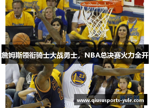 詹姆斯领衔骑士大战勇士，NBA总决赛火力全开