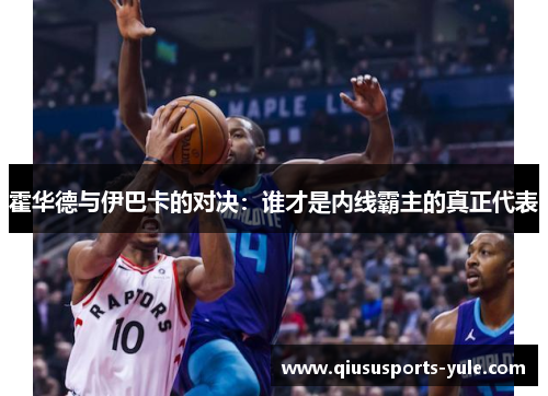 霍华德与伊巴卡的对决：谁才是内线霸主的真正代表